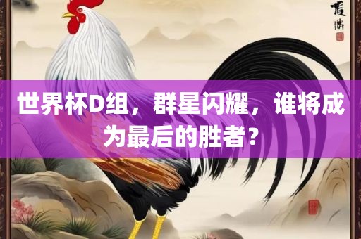 世界杯D组，群星闪耀，谁将成为最后的胜者？沧州禾苗留学中介服务有限公司