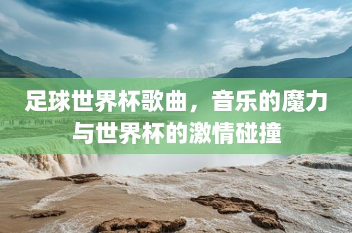 足球世界杯歌曲，音乐的魔力与世界杯的激情碰撞