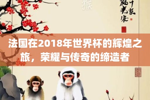 法国在2018年世界杯的辉煌之旅，荣耀与传奇的缔造者沧州禾苗留学中介服务有限公司