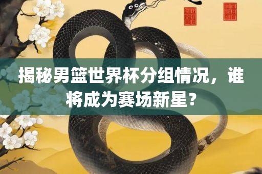 揭秘男篮世界杯分组情况，谁将成为赛场新星？