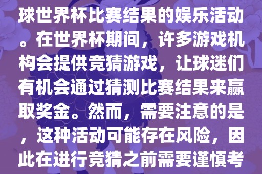 世界杯竞猜游戏是一种基于足球世界杯比赛结果的娱乐活动。在世界杯期间，许多游戏机构会提供竞猜游戏，让球迷们有机会通过猜测比赛结果来赢取奖金。然而，需要注意的是，这种活动可能存在风险，因此在进行竞猜之前需要谨慎考虑。