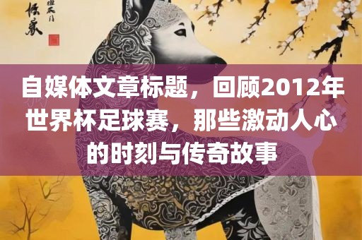 自媒体文章标题，回顾2012年世界杯足球赛，那些激动人心的时刻与传奇故事沧州禾苗留学中介服务有限公司