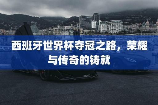 西班牙世界杯夺冠之路，荣耀与传奇的铸就沧州禾苗留学中介服务有限公司