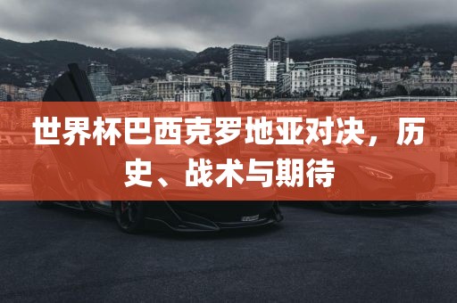 世界杯巴西克罗地亚对决，历史、战术与期待