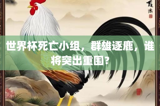 世界杯死亡小组，群雄逐鹿，谁将突出重围？沧州禾苗留学中介服务有限公司