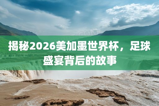 揭秘2026美加墨世界杯，足球盛宴背后的故事沧州禾苗留学中介服务有限公司