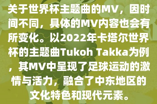 关于世界杯主题曲的MV，因时间不同，具体的MV内容也会有所变化。以2022年卡塔尔世界杯的主题曲Tukoh Takka为例沧州禾苗留学中介服务有限公司，其MV中呈现了足球运动的激情与活力，融合了中东地区的文化特色和现代元素。
