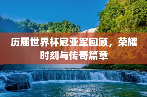 历届世界杯冠亚军回顾，荣耀时刻与传奇篇章