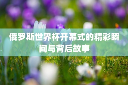 俄罗斯世界杯开幕式的精彩瞬间与背后故事