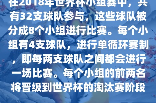 在2018年世界杯小组赛中，共有32支球队参与，这些球队被分成8个小组进行比赛。每个小组有4支球队，进行单循环赛制，即每两支球队之间都会进行一场比赛。每个小组的前两名将晋级到世界杯的淘汰赛阶段。