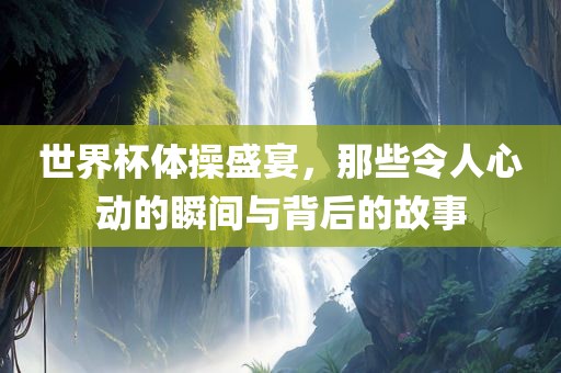 世界杯体操盛宴，那些令人心动的瞬间与背后的故事