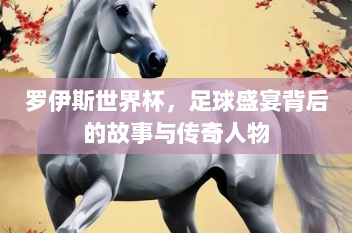罗伊斯世界杯，足球盛宴背后的故事与传奇人物沧州禾苗留学中介服务有限公司