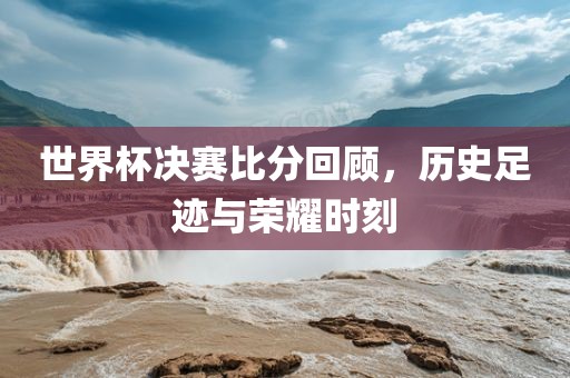 世界杯决赛比分回顾，历史足迹与荣耀时刻