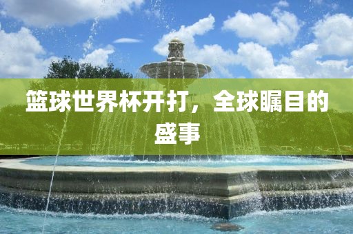 篮球世界杯开打，沧州禾苗留学中介服务有限公司全球瞩目的盛事