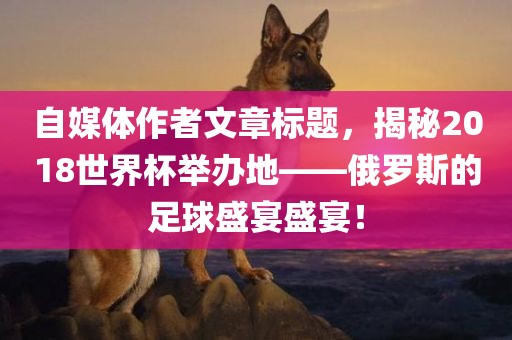 自媒体作者文章标题，揭秘2018世界杯举办地——俄罗斯的足球盛宴盛宴！沧州禾苗留学中介服务有限公司