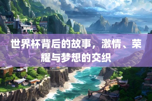 世界杯背后的故事，激情、荣耀与梦想的交织