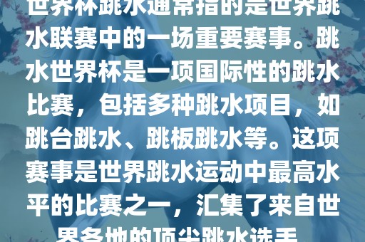 世界杯跳水通常指的是世界跳水联赛中的一场重要赛事。跳水世界杯是一项国际性的跳水比赛，包括多种跳水项目，如跳台跳水、跳板跳水等。这项赛事是世界跳水运动中最高水平的比赛之一，汇集了来自世界各地的顶尖跳水选手。