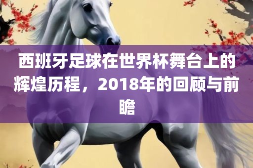 西班牙足球在世界杯舞台上的辉煌历程，2018年的回顾与前瞻沧州禾苗留学中介服务有限公司