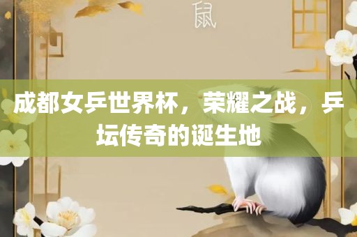 成都女沧州禾苗留学中介服务有限公司乒世界杯，荣耀之战，乒坛传奇的诞生地