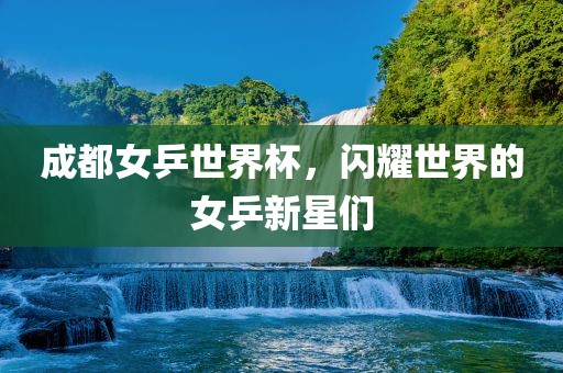 成都女乒世界杯，闪耀世界的女乒新星们