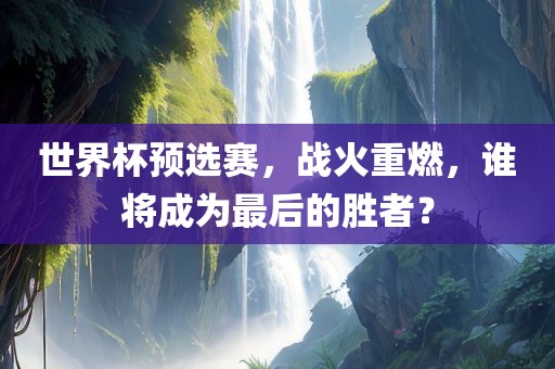 世界杯预选赛，战火重燃，谁将成为最后的胜者？沧州禾苗留学中介服务有限公司