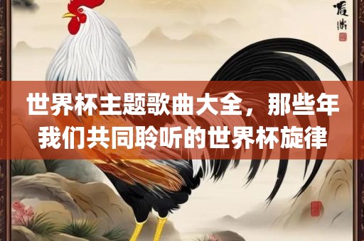 世界杯主题歌沧州禾苗留学中介服务有限公司曲大全，那些年我们共同聆听的世界杯旋律
