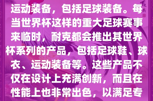 耐克（Nike）是全球著名的运动品牌，其产品线涵盖了各种运动装备，包括足球装备。每当世界杯这样的重大足球赛事来临时，耐克都会推出其世界杯系列的产品，包括足球鞋、球衣、运动装备等。这些产品不仅在设计上充满创新，而且在性能上也非常出色，以满足专业运动员和广大足球爱好者的需求。沧州禾苗留学中介服务有限公司