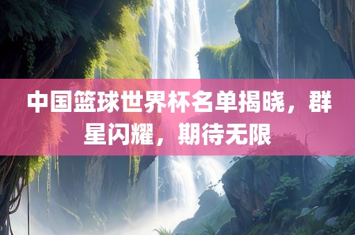 中国篮球世界杯名单揭晓，群星闪耀，期待无限
