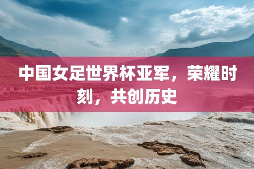 中国女足世界杯亚军，荣耀时刻，共创历史