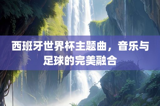 西班牙世界杯主题曲，音乐与足球的完美融合