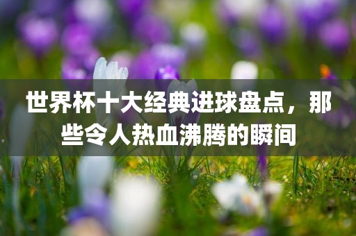 世界杯十大经典进球盘点，那些令人热血沸腾的瞬间