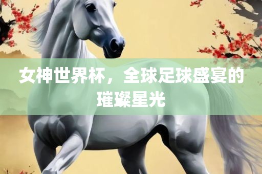 女神世界杯，全球足球盛宴的璀璨星光