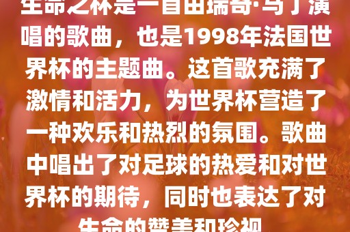 生命之杯是一首由瑞奇·马丁演唱的歌曲，也是1998年法国世界杯的主题曲。这首歌充满了激情和活力，为世界杯营造了一种欢乐和热烈的氛围。歌曲中唱出了对足球的热爱和对世界杯的期待，同时也表达了对生命的赞美和珍视。沧州禾苗留学中介服务有限公司