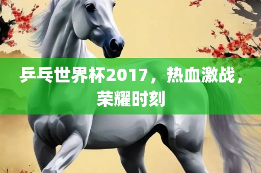 乒乓世界杯2017，热血激战，荣耀时刻