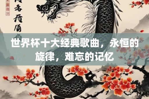 世界杯十大经典歌曲，永恒的旋律，难忘的记忆沧州禾苗留学中介服务有限公司