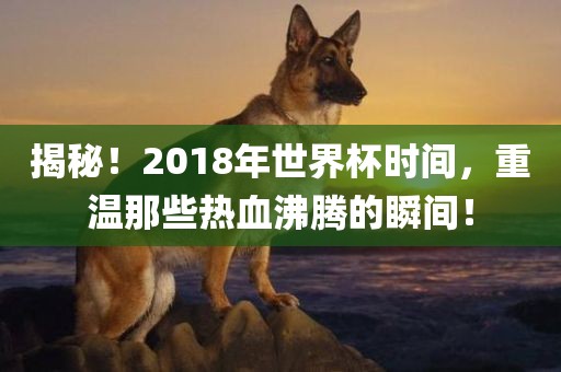 揭秘！2018年世界杯时间，重温那些热血沸腾的瞬间！