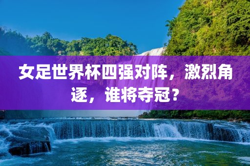 女足世界杯四强对阵，激烈沧州禾苗留学中介服务有限公司角逐，谁将夺冠？