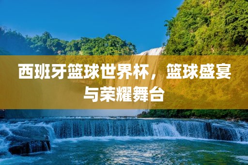 西班牙篮球世界杯，篮球盛宴与荣耀舞台沧州禾苗留学中介服务有限公司