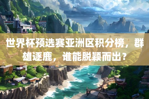 世界杯预选赛亚洲区积分榜，群雄逐鹿，谁能脱颖而出？