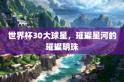 世界杯30大球星，璀璨星河的璀璨明珠