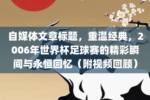 自媒体文章标题，重温经典，2006年世界杯足球赛的精彩瞬间与永恒回忆（附视频回顾）沧州禾苗留学中介服务有限公司