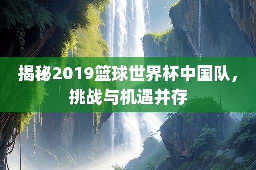揭秘2019篮球世界杯中国队，挑战与机遇并存