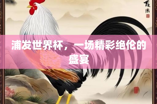 浦发世界杯，一场精彩绝伦的盛宴沧州禾苗留学中介服务有限公司