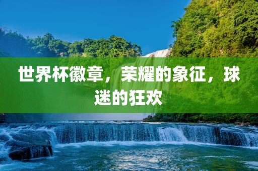 世界杯徽章，荣耀的象征，球迷的狂欢