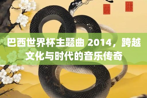 巴西世界杯主题曲 2014，跨越文化与时代的音乐传奇