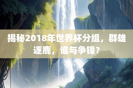 揭秘2018年世界杯分组，群雄逐鹿，谁与争锋？
