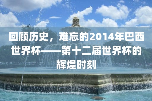 回顾历史，难忘的2014年巴西世界杯——第十二届世界杯的辉煌时刻