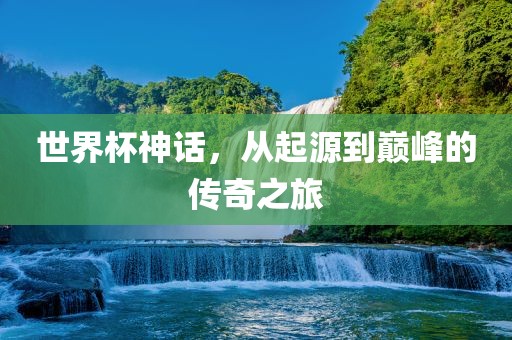 世界杯神话，从起源到巅峰的传奇之旅