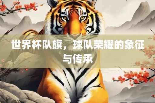 世界杯队旗，球队荣耀的象征与传承