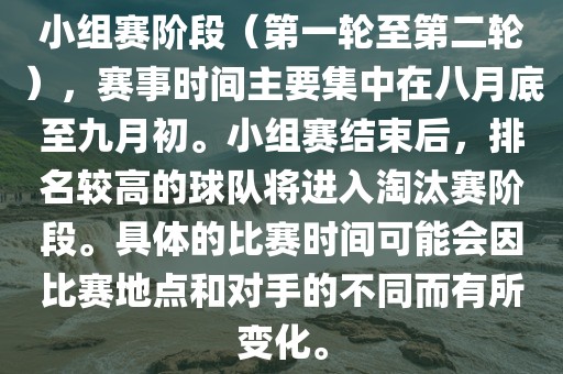 小组赛阶段（第一轮至第二轮），赛事时间主要集中在八月底至九月初。小组赛结束后，排名较高的球队将进入淘汰赛阶段。具体的比赛时间可能会因比赛地点和对手的不同而有所变化。